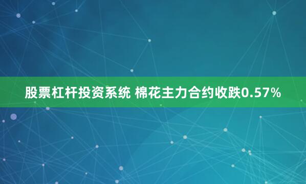 股票杠杆投资系统 棉花主力合约收跌0.57%