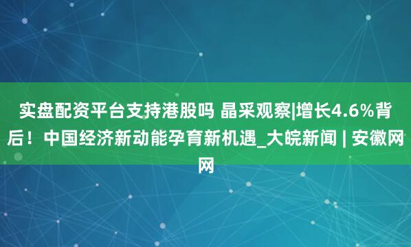 实盘配资平台支持港股吗 晶采观察|增长4.6%背后！中国经济新动能孕育新机遇_大皖新闻 | 安徽网