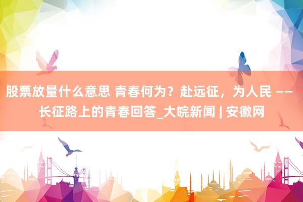 股票放量什么意思 青春何为？赴远征，为人民 —— 长征路上的青春回答_大皖新闻 | 安徽网