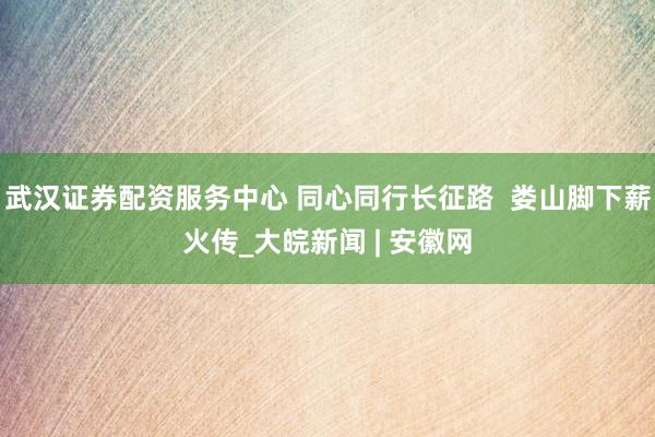 武汉证券配资服务中心 同心同行长征路  娄山脚下薪火传_大皖新闻 | 安徽网