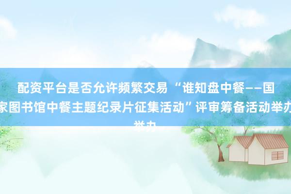 配资平台是否允许频繁交易 “谁知盘中餐——国家图书馆中餐主题纪录片征集活动”评审筹备活动举办