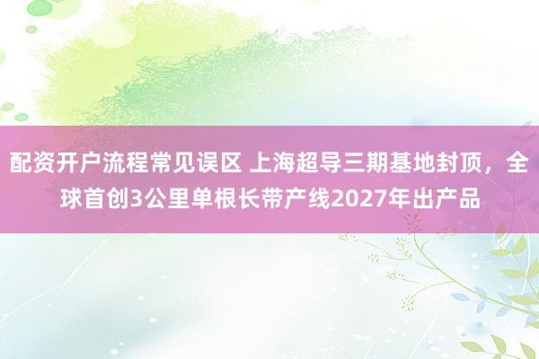 配资开户流程常见误区 上海超导三期基地封顶，全球首创3公里单根长带产线2027年出产品