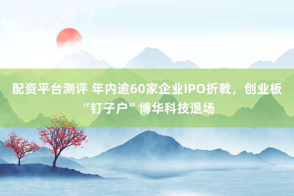 配资平台测评 年内逾60家企业IPO折戟，创业板“钉子户”博华科技退场