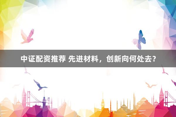 中证配资推荐 先进材料，创新向何处去？