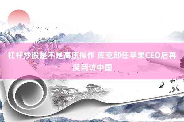 杠杆炒股是不是高压操作 库克卸任苹果CEO后再度到访中国
