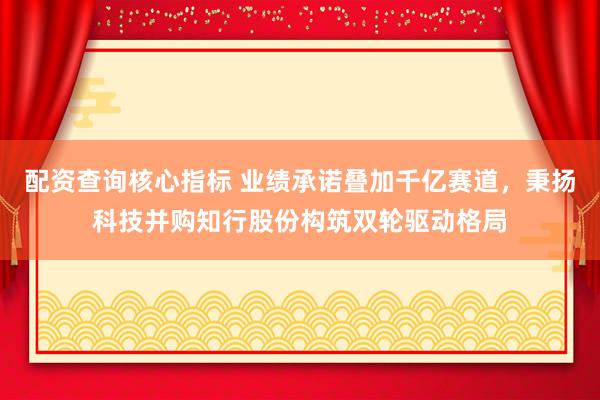 配资查询核心指标 业绩承诺叠加千亿赛道，秉扬科技并购知行股份构筑双轮驱动格局