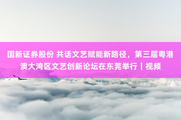 国新证券股份 共话文艺赋能新路径，第三届粤港澳大湾区文艺创新论坛在东莞举行｜视频