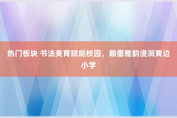 热门板块 书法美育赋能校园，翰墨雅韵浸润黄边小学