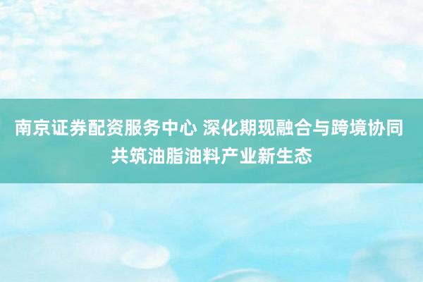 南京证券配资服务中心 深化期现融合与跨境协同 共筑油脂油料产业新生态